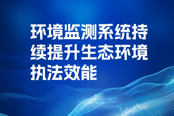 环境监测系统持续提升生态环境执法效能