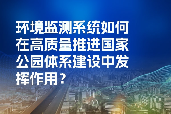 环境监测系统如何在高质量推进国家公园体系建设中发挥作用？